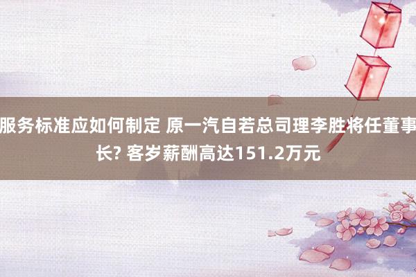 服务标准应如何制定 原一汽自若总司理李胜将任董事长? 客岁薪酬高达151.2万元