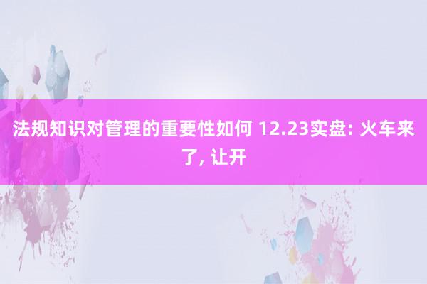 法规知识对管理的重要性如何 12.23实盘: 火车来了, 让开