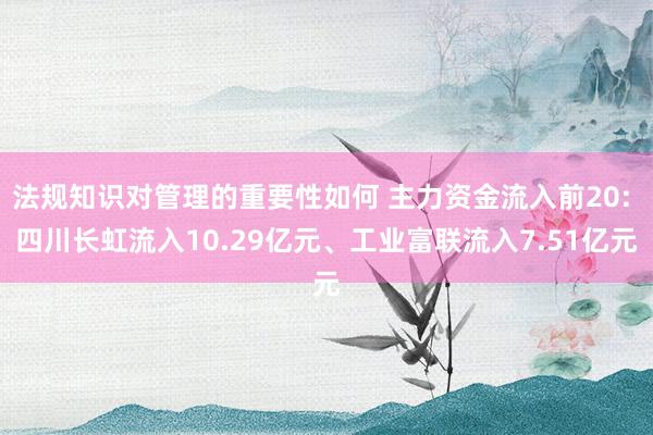 法规知识对管理的重要性如何 主力资金流入前20: 四川长虹流入10.29亿元、工业富联流入7.51亿元