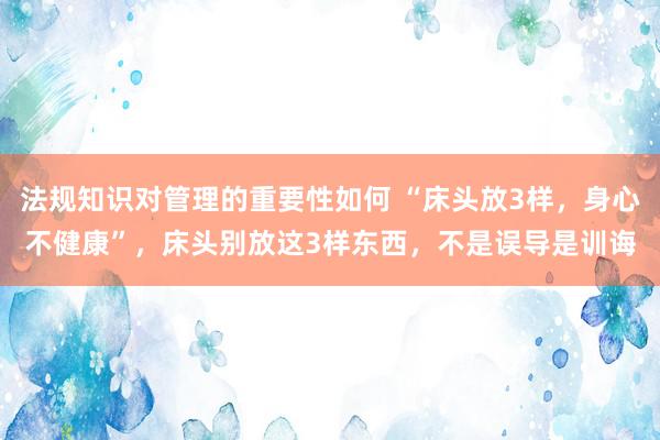 法规知识对管理的重要性如何 “床头放3样，身心不健康”，床头别放这3样东西，不是误导是训诲