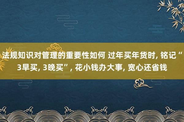 法规知识对管理的重要性如何 过年买年货时, 铭记“3早买, 3晚买”, 花小钱办大事, 宽心还省钱