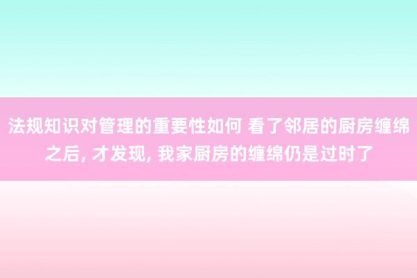 法规知识对管理的重要性如何 看了邻居的厨房缠绵之后, 才发现, 我家厨房的缠绵仍是过时了