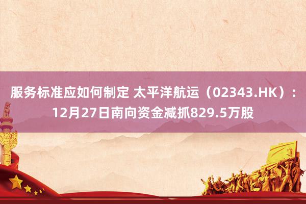 服务标准应如何制定 太平洋航运（02343.HK）：12月27日南向资金减抓829.5万股