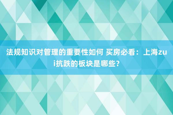 法规知识对管理的重要性如何 买房必看：上海zui抗跌的板块是哪些？