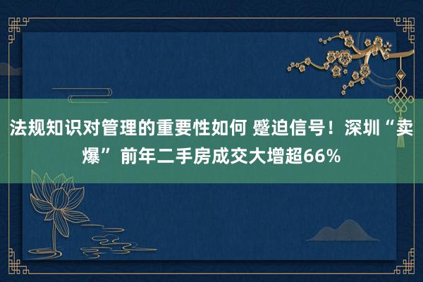 法规知识对管理的重要性如何 蹙迫信号！深圳“卖爆” 前年二手房成交大增超66%