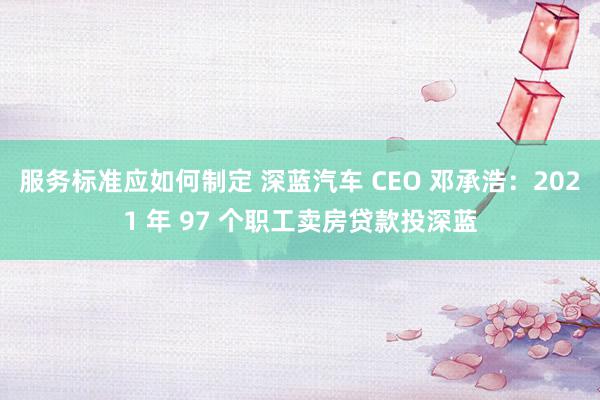 服务标准应如何制定 深蓝汽车 CEO 邓承浩：2021 年 97 个职工卖房贷款投深蓝