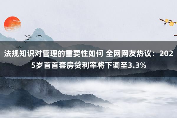 法规知识对管理的重要性如何 全网网友热议：2025岁首首套房贷利率将下调至3.3%