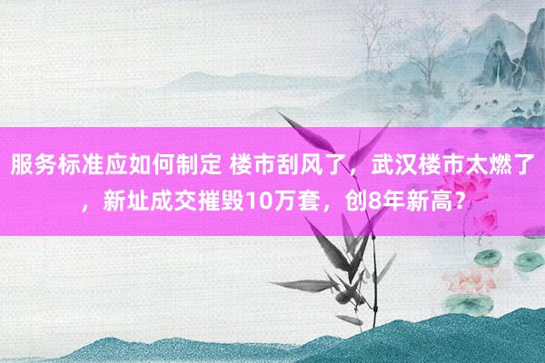 服务标准应如何制定 楼市刮风了，武汉楼市太燃了，新址成交摧毁10万套，创8年新高？