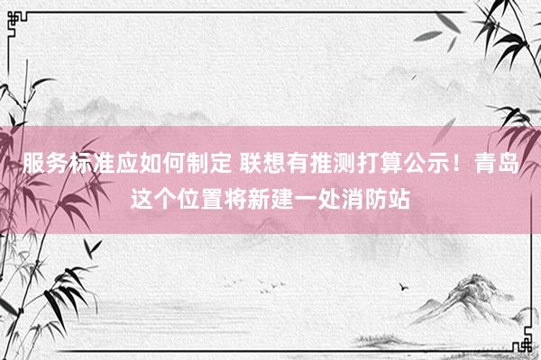 服务标准应如何制定 联想有推测打算公示！青岛这个位置将新建一处消防站