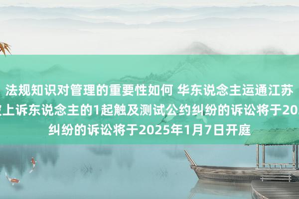 法规知识对管理的重要性如何 华东说念主运通江苏公司行动被告/被上诉东说念主的1起触及测试公约纠纷的诉讼将于2025年1月7日开庭