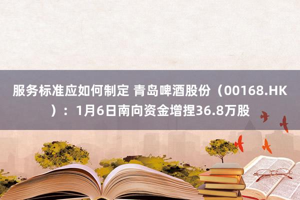 服务标准应如何制定 青岛啤酒股份（00168.HK）：1月6日南向资金增捏36.8万股