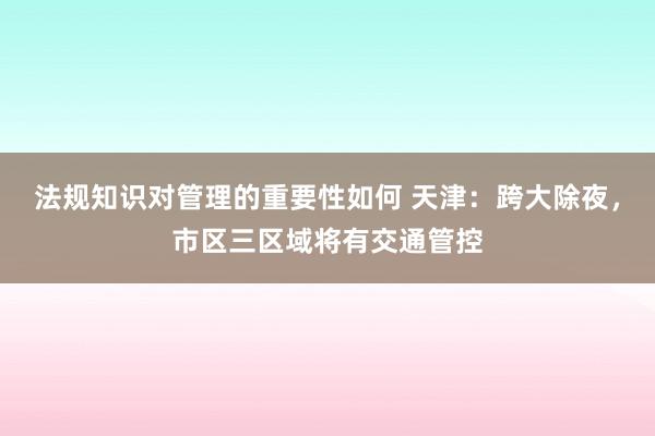 法规知识对管理的重要性如何 天津：跨大除夜，市区三区域将有交通管控