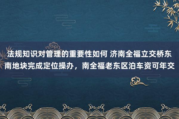 法规知识对管理的重要性如何 济南全福立交桥东南地块完成定位操办，南全福老东区泊车资可年交