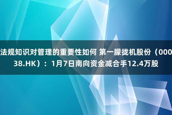 法规知识对管理的重要性如何 第一朦拢机股份（00038.HK）：1月7日南向资金减合手12.4万股