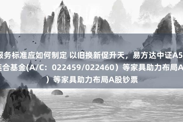 服务标准应如何制定 以旧换新促升天，易方达中证A500ETF连合基金(A/C：022459/022460）等家具助力布局A股钞票