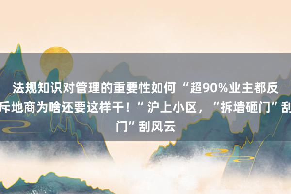 法规知识对管理的重要性如何 “超90%业主都反对，斥地商为啥还要这样干！”沪上小区，“拆墙砸门”刮风云