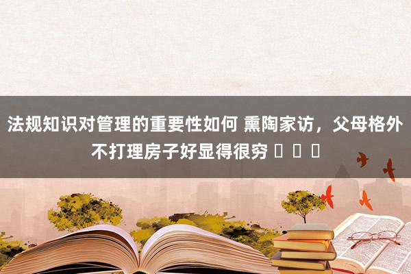 法规知识对管理的重要性如何 熏陶家访，父母格外不打理房子好显得很穷 ​​​