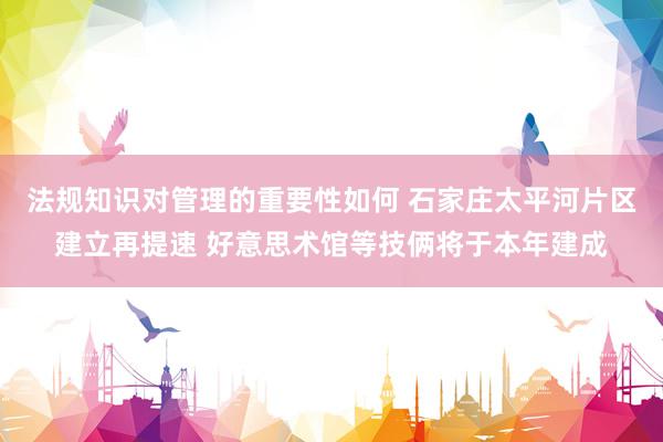 法规知识对管理的重要性如何 石家庄太平河片区建立再提速 好意思术馆等技俩将于本年建成