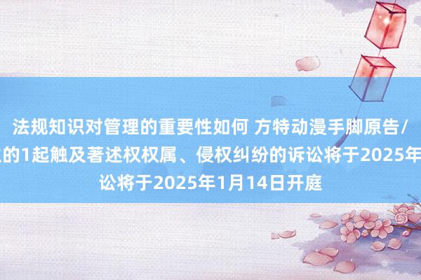 法规知识对管理的重要性如何 方特动漫手脚原告/上诉东说念主的1起触及著述权权属、侵权纠纷的诉讼将于2025年1月14日开庭