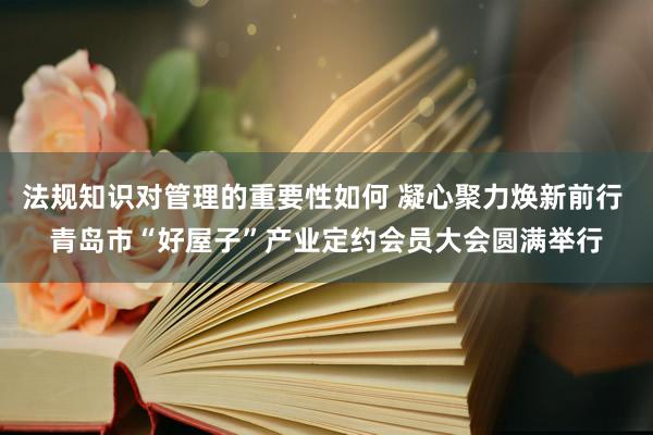 法规知识对管理的重要性如何 凝心聚力焕新前行 青岛市“好屋子”产业定约会员大会圆满举行