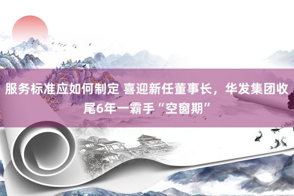 服务标准应如何制定 喜迎新任董事长，华发集团收尾6年一霸手“空窗期”