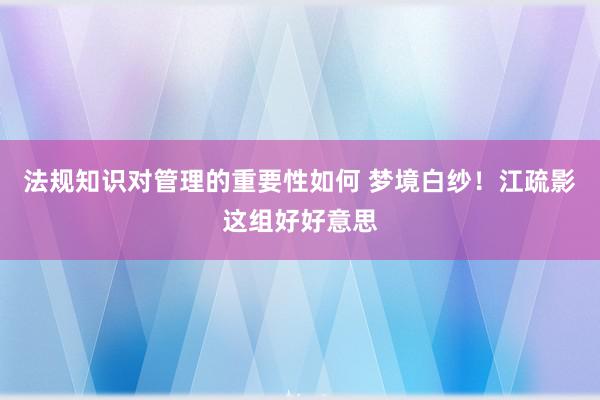 法规知识对管理的重要性如何 梦境白纱！江疏影这组好好意思