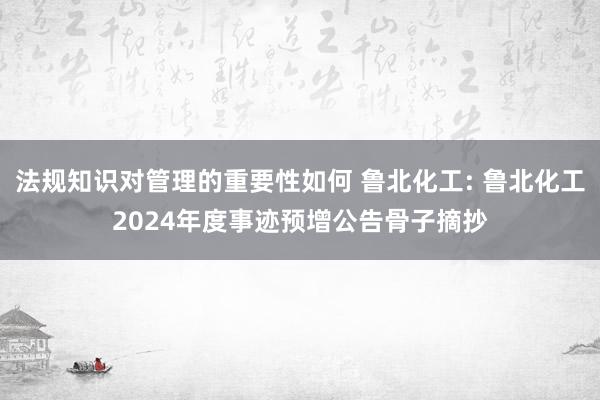 法规知识对管理的重要性如何 鲁北化工: 鲁北化工2024年度事迹预增公告骨子摘抄