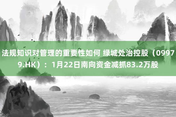 法规知识对管理的重要性如何 绿城处治控股（09979.HK）：1月22日南向资金减抓83.2万股