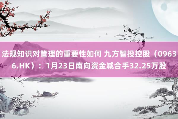 法规知识对管理的重要性如何 九方智投控股（09636.HK）：1月23日南向资金减合手32.25万股