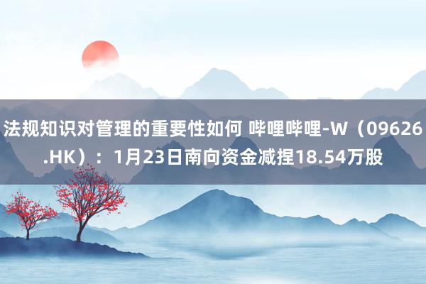 法规知识对管理的重要性如何 哔哩哔哩-W（09626.HK）：1月23日南向资金减捏18.54万股