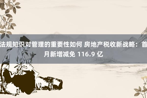 法规知识对管理的重要性如何 房地产税收新战略：首月新增减免 116.9 亿