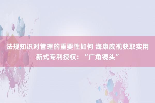 法规知识对管理的重要性如何 海康威视获取实用新式专利授权：“广角镜头”