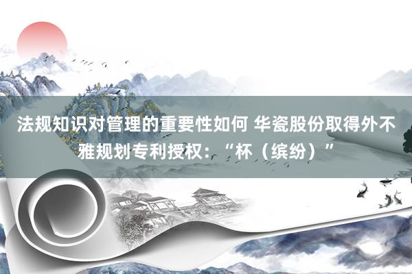 法规知识对管理的重要性如何 华瓷股份取得外不雅规划专利授权：“杯（缤纷）”