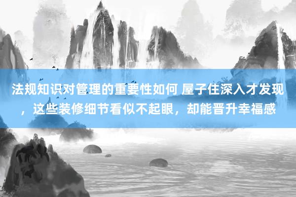 法规知识对管理的重要性如何 屋子住深入才发现，这些装修细节看似不起眼，却能晋升幸福感