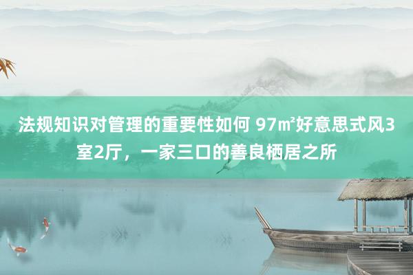 法规知识对管理的重要性如何 97㎡好意思式风3室2厅，一家三口的善良栖居之所