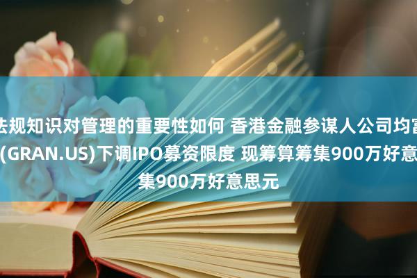 法规知识对管理的重要性如何 香港金融参谋人公司均富集团(GRAN.US)下调IPO募资限度 现筹算筹集900万好意思元