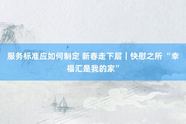 服务标准应如何制定 新春走下层｜快慰之所 “幸福汇是我的家”