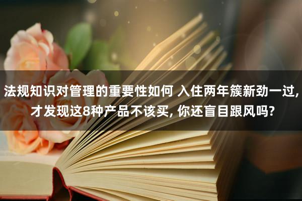 法规知识对管理的重要性如何 入住两年簇新劲一过, 才发现这8种产品不该买, 你还盲目跟风吗?