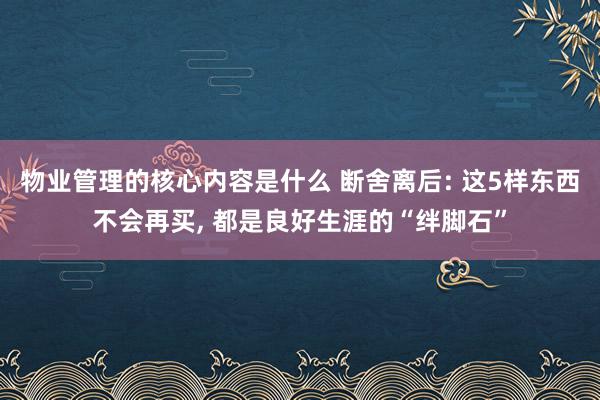 物业管理的核心内容是什么 断舍离后: 这5样东西不会再买, 都是良好生涯的“绊脚石”