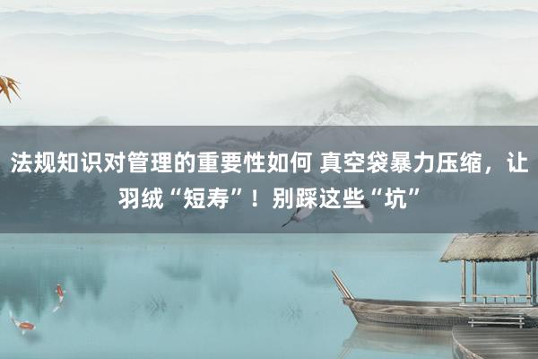 法规知识对管理的重要性如何 真空袋暴力压缩，让羽绒“短寿”！别踩这些“坑”