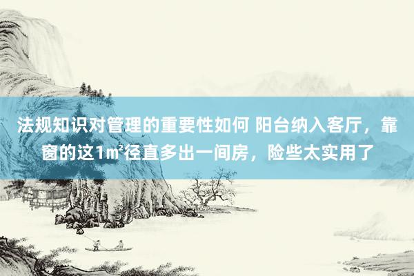 法规知识对管理的重要性如何 阳台纳入客厅，靠窗的这1㎡径直多出一间房，险些太实用了