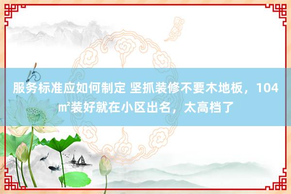 服务标准应如何制定 坚抓装修不要木地板，104㎡装好就在小区出名，太高档了