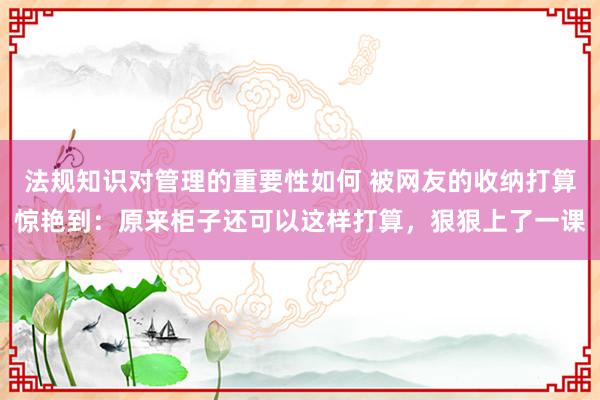 法规知识对管理的重要性如何 被网友的收纳打算惊艳到：原来柜子还可以这样打算，狠狠上了一课