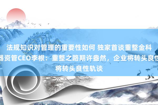 法规知识对管理的重要性如何 独家首谈重整金科！品器资管CEO李根：重整之路期许盎然，企业将转头良性轨谈