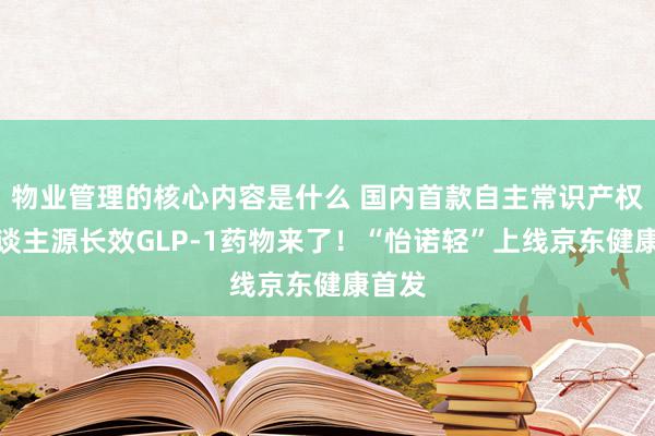 物业管理的核心内容是什么 国内首款自主常识产权的东谈主源长效GLP-1药物来了！“怡诺轻”上线京东健康首发