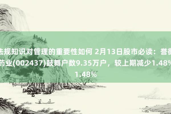 法规知识对管理的重要性如何 2月13日股市必读：誉衡药业(002437)鼓舞户数9.35万户，较上期减少1.48%