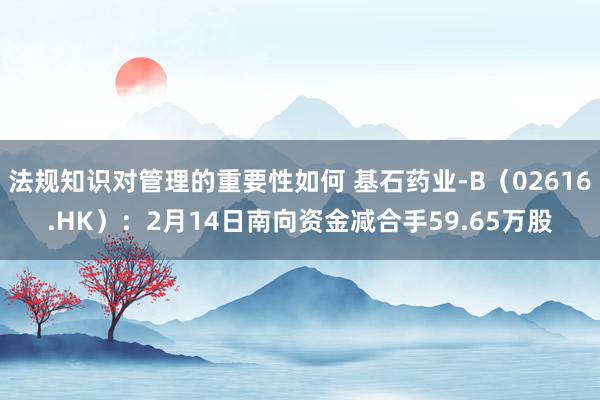 法规知识对管理的重要性如何 基石药业-B（02616.HK）：2月14日南向资金减合手59.65万股