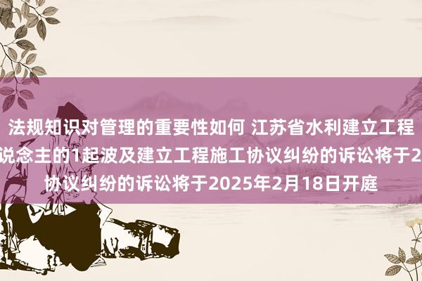 法规知识对管理的重要性如何 江苏省水利建立工程动作被告/被上诉东说念主的1起波及建立工程施工协议纠纷的诉讼将于2025年2月18日开庭