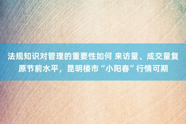 法规知识对管理的重要性如何 来访量、成交量复原节前水平，昆明楼市“小阳春”行情可期