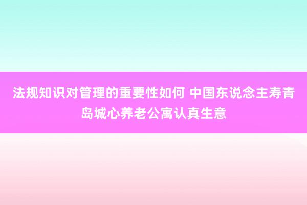 法规知识对管理的重要性如何 中国东说念主寿青岛城心养老公寓认真生意